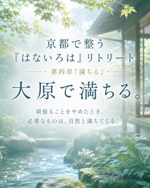 京都で整う
『はないろは』リトリート
第四章「満ちる」

大原で満ちる。

頑張ることをやめたとき、
必要なものは、自然と満ちてくる

5月「整う」
6月「手放す」
7月「流す」

季節の流れとともに、
少しずつ自分の内側を整えてきた
京都で整う『はないろは』リトリート

8月のテーマは「満ちる」 です

7月で不要なものを流したあと、空いた器に、
新しいエネルギーや静けさ、豊かさを受け取る時間

頑張って満たすのではなく、
無理に前向きになるのでもなく、
自然の中で、静けさに身をゆだねる

京都の奥座敷・大原で、
心と身体をゆるめながら、
本来の自分に必要なものが
自然と満ちてくる感覚を味わいます

いつも頑張りすぎてしまう方
休んでいるはずなのに、疲れが抜けない方
人のために動くことが多く、自分が後回しになっている方
少し日常から離れて、自分を満たす時間がほしい方へ

観光では出会えない京都で、
自分自身の内側に静かに戻る半日リトリートです

⸻

【8月｜満ちる】
日程：8/18（火）・8/25（火）・8/30（日）
時間：9:30〜13:30頃
集合：京都市営地下鉄 国際会館駅 9:30
開催地：京都・大原
定員：各回5名
詳細な行き先：当日までシークレット

参加費
一般参加：12,500円
LINK会員：11,111円
リピーター：8,888円

※拝観料込
※ランチ代別途

お申込み・お問い合わせは
DMまたは公式LINEへお願いいたします🌿

8月、京都・大原で
あなた自身を満たす時間をご一緒できたら嬉しいです

#京都リトリート
#はないろはリトリート
#京都で整う
#大原
#京都大原
半日リトリート
自分を整える
心を整える
癒しの時間
大人のリトリート
デジタルデトックス
自然の中で過ごす
京都イベント
京都好きな人と繋がりたい
自分を満たす
夏の京都